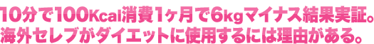 10分で100Kcal消費1ヶ月で6kgマイナス結果実証。海外セレブがダイエットに使用するには理由がある。